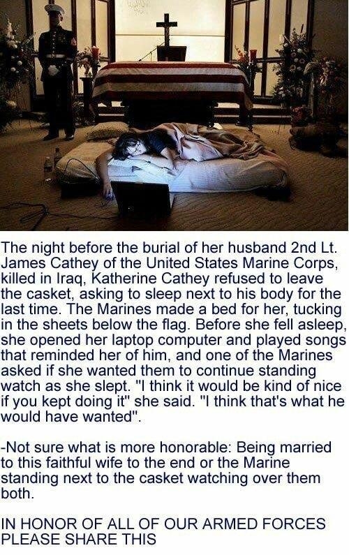 The night before the burial of her husband 2nd Lt James Cathey of the United States Marine Corps killed in Iraq Katherine Cathey refused to leave the casket asking to sleep next to his body for the last time The Marines made a bed for her tucking in the sheets below the flag Before she fell asleep she opened her laptop computer and played songs that reminded her of him and one of the Marines asked