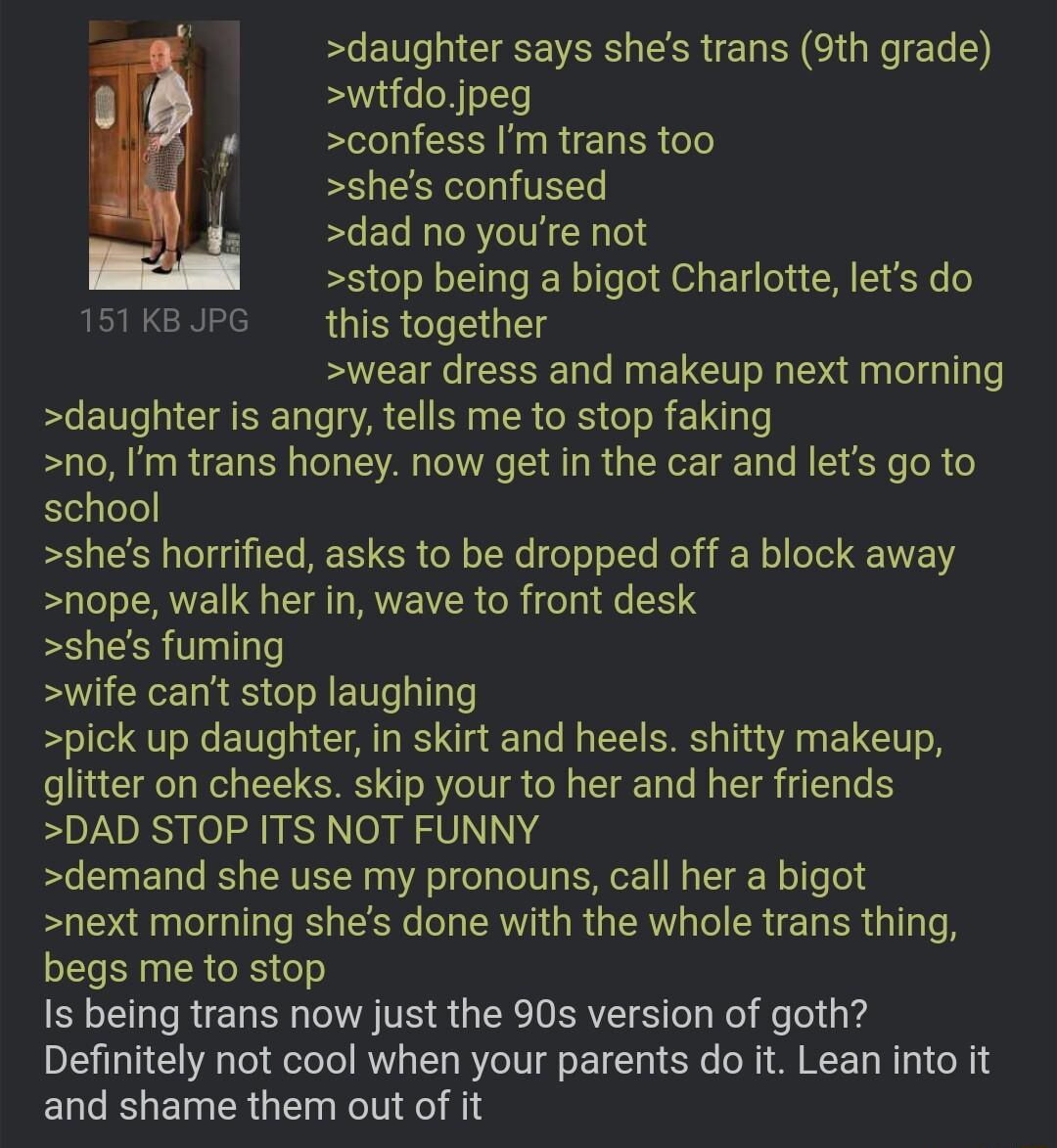 daughter says shes trans 9th grade wtfdojpeg confess Imtrans too shes confused dad no youre not stop being a bigot Charlotte lets do 151 KB JPG RUIERCIEIG T wear dress and makeup next morning daughter is angry tells me to stop faking no Im trans honey now get in the car and lets go to school shes horrified asks to be dropped off a block away nope walk her in wave to front desk shes fuming swife ca