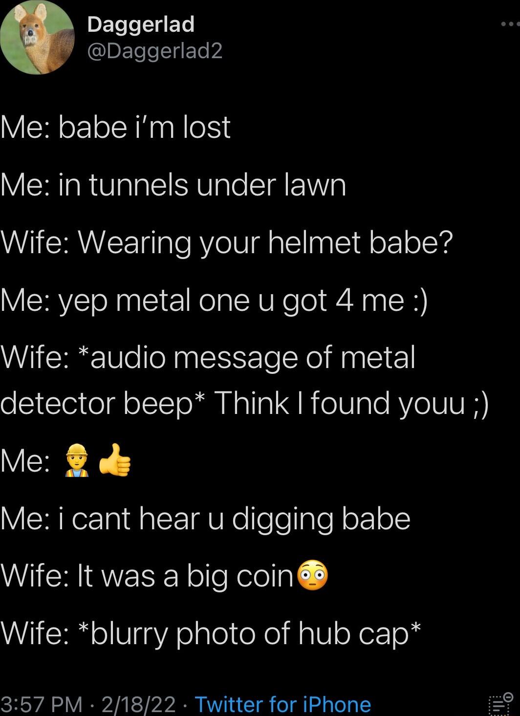 DETTIEL Daggerlad2 Me babe im lost Me in tunnels under lawn Wife Wearing your helmet babe Me yep metal one u got 4 me Wife audio message of metal detector beep Think found youu Me s Me i cant hear u digging babe Wife It was a big coin Wife blurry photo of hub cap 357 PM 21822 Twitter for iPhone