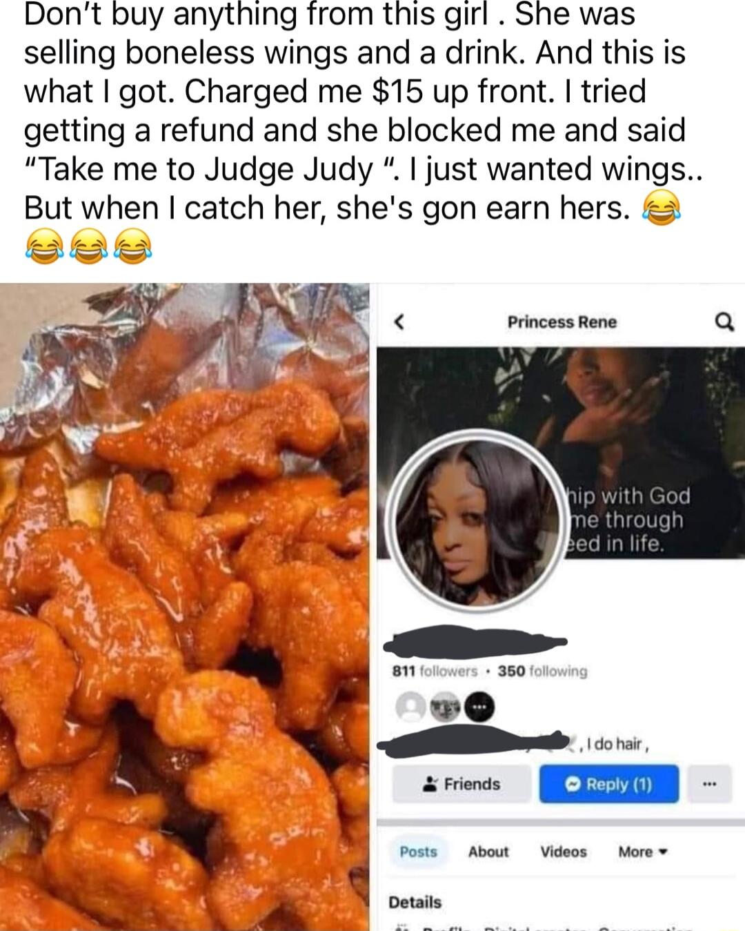 Dont buy anything from this girl She was selling boneless wings and a drink And this is what got Charged me 15 up front tried getting a refund and she blocked me and said Take me to Judge Judy just wanted wings But when catch her shes gon earn hers 2