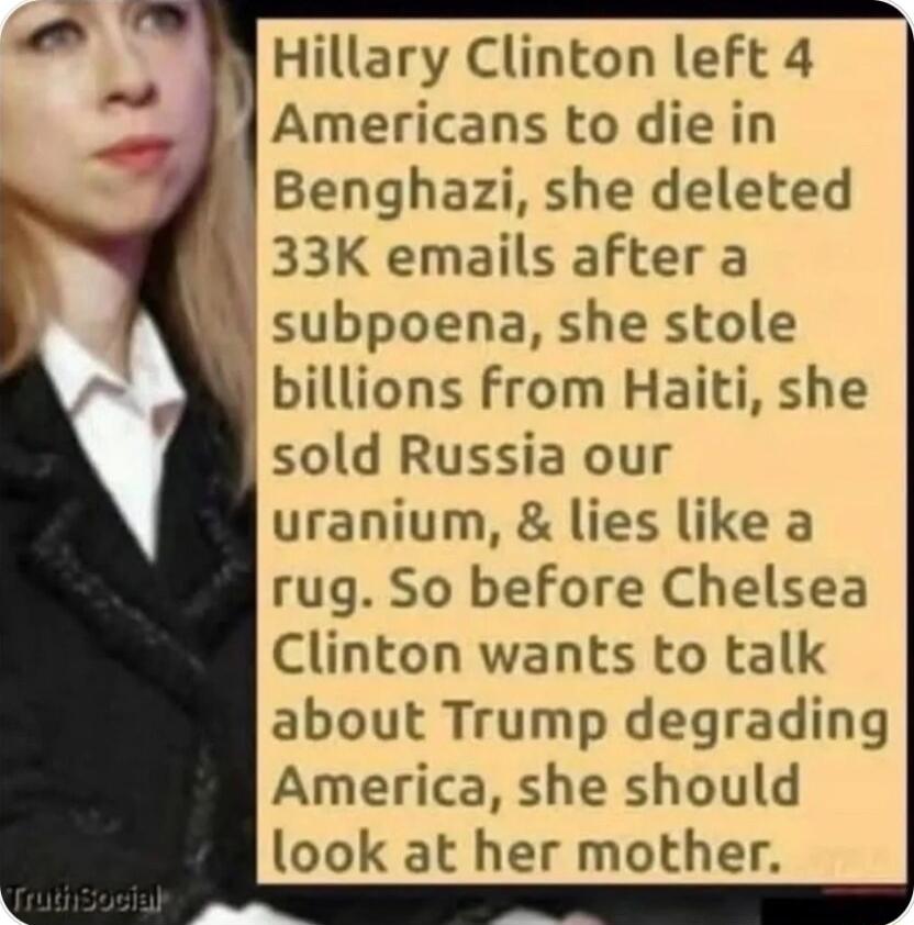 Hillary Clinton left 4 4 Americans to die in Benghazi she deleted 33K emails after a subpoena she stole billions from Haiti she sold Russia our uranium lies like a rug So before Chelsea Clinton wants to talk about Trump degrading America she should look at her mother