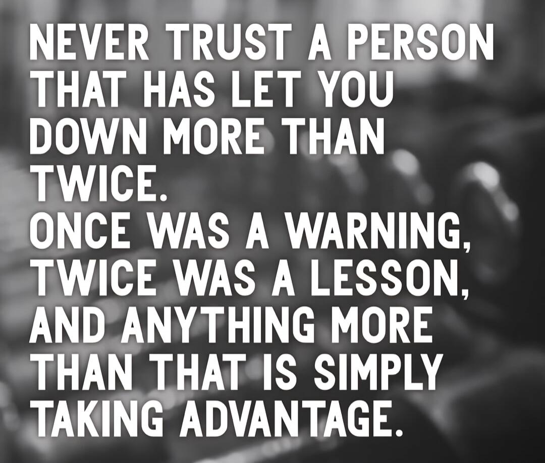 NEVER TRUST A PERSON THAT HAS LET YOU DOWN MORE THAN TWICE. ONCE WAS A WARNING, TWICE WAS A LESSON, AND ANYTHING MORE THAN THAT IS SIMPLY TAKING ADVANTAGE.