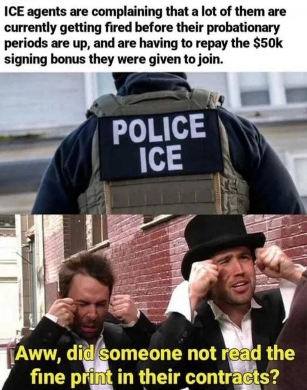ICE agents are complaining that a lot of them are currently getting fired before their probationary periods are up, and are having to repay the $50k signing bonus they were given to join. POLICE ICE. Aww, did someone not read the fine print in their contracts?