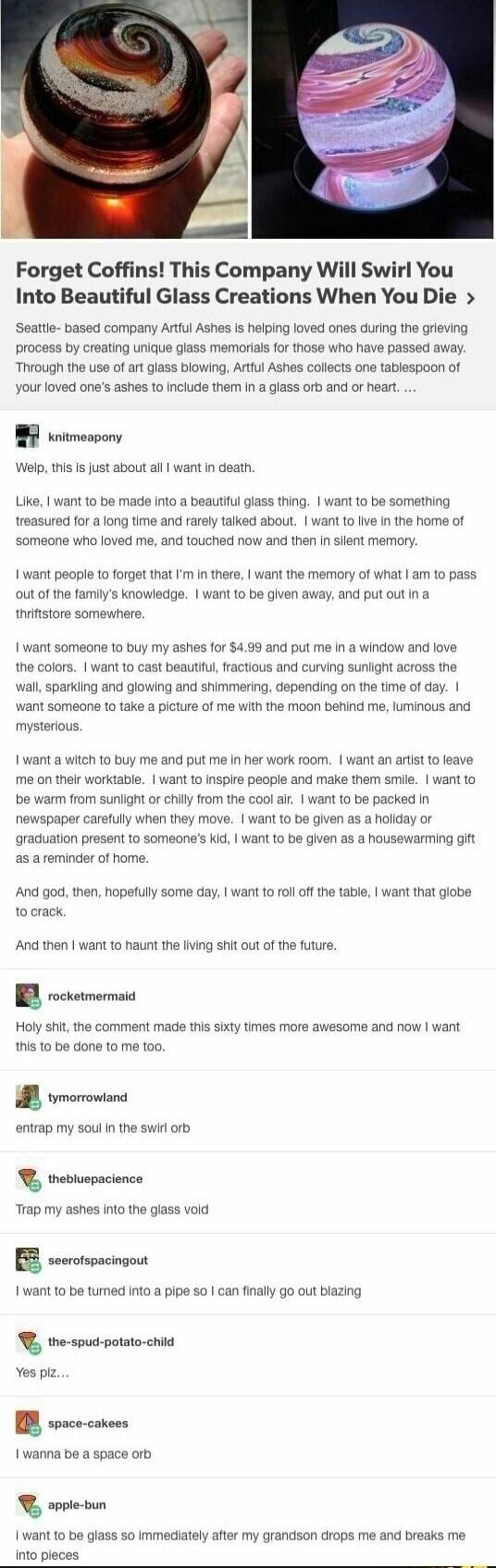 Forget Coffins This Company Will Swirl You Into Beautiful Glass Creations When You Die Seatle based company Atful Ashes s helping loved ones during the grieving process by creating unique lass memorials for those who have passed away Thvough the use of art glass blowing Artful Ashes collects one tablespoon of your loved ones ashes 1o include the in a glass orb and or heart r Welp this I fust about