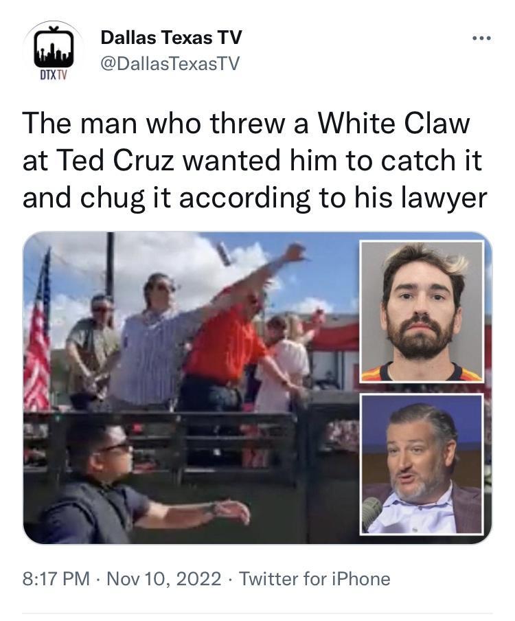 Dallas Texas TV Ml DallasTexasTV The man who threw a White Claw at Ted Cruz wanted him to catch it and chug it according to his lawyer 817 PM Nov 10 2022 Twitter for iPhone