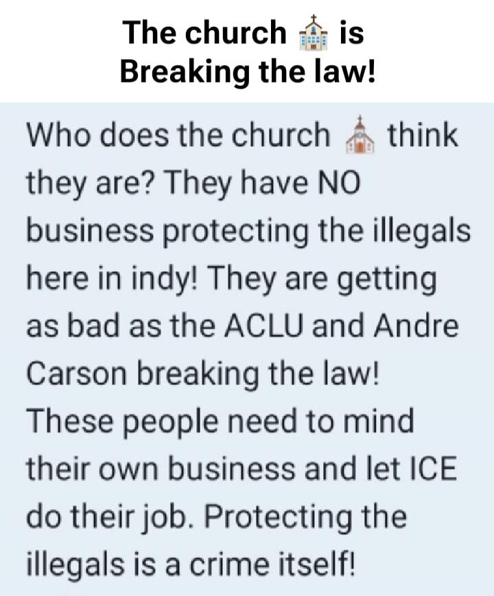 The church is Breaking the law! Who does the church think they are? They have NO business protecting the illegals here in indy! They are getting as bad as the ACLU and Andre Carson breaking the law! These people need to mind their own business and let ICE do their job. Protecting the illegals is a crime itself!
