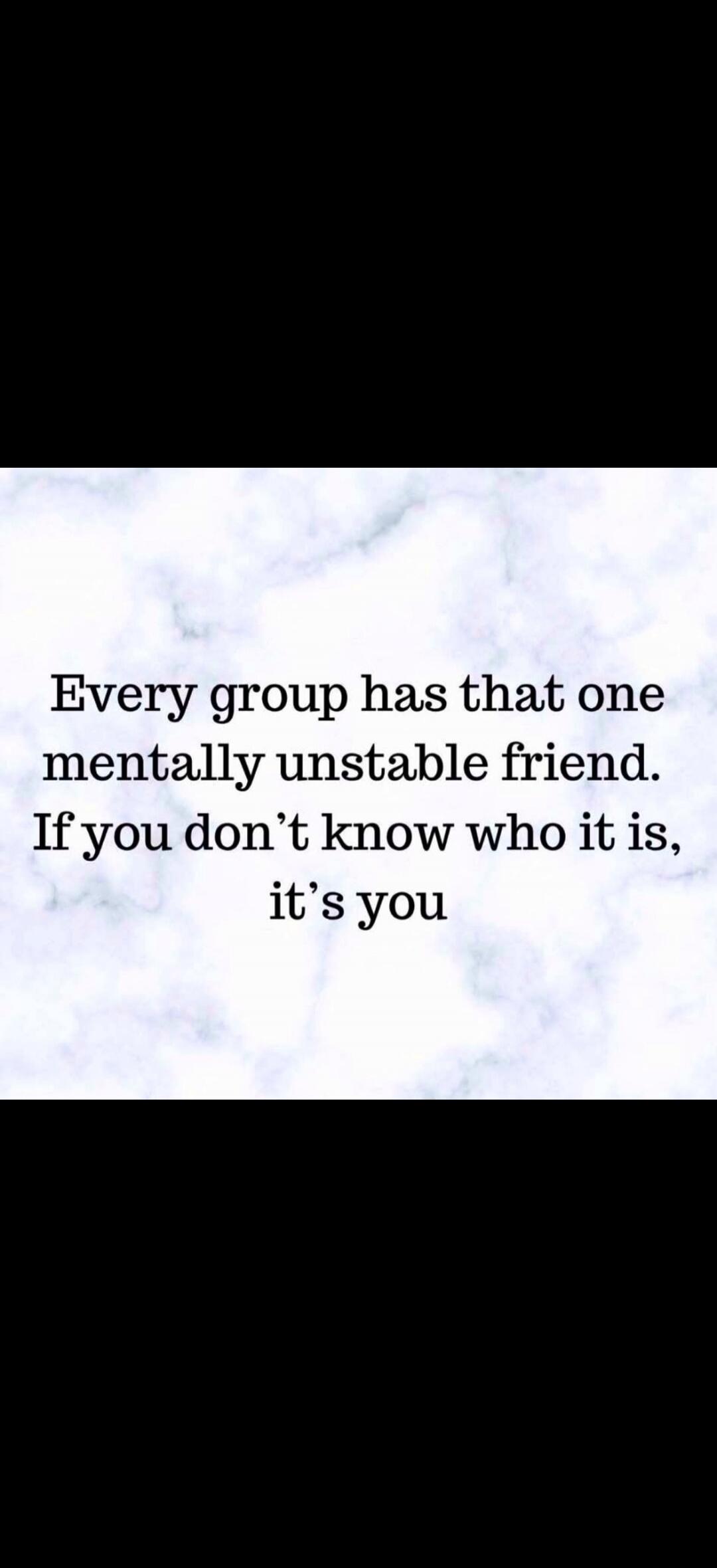 Every group has that one mentally unstable friend. If you don't know who it is, it's you
