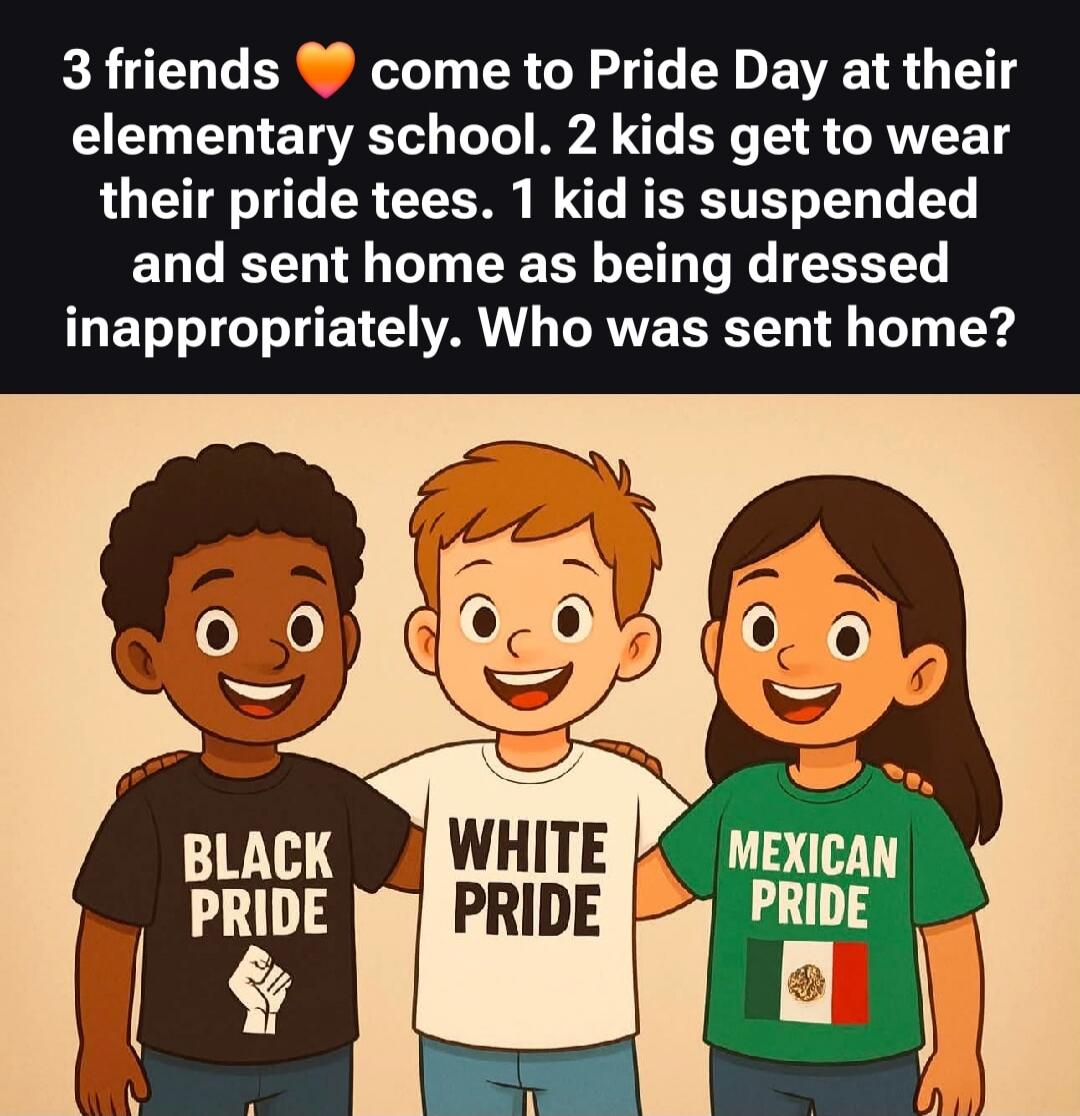 3 friends ❤️ come to Pride Day at their elementary school. 2 kids Get to wear their pride tees. 1 kid is suspended and sent home as being dressed inappropriately. Who was sent home? Black Pride. White Pride. Mexican Pride.