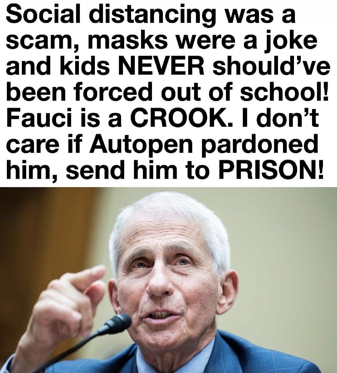 Social distancing was a scam, masks were a joke and kids NEVER should've been forced out of school! Fauci is a CROOK. I don't care if Autopen pardoned him, send him to PRISON!