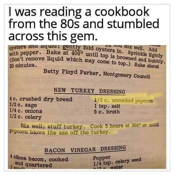 was reading a cookbook from the 80s and stumbled across this gem GySters ana uquia gently fold oysfaye i X Well Aqq i Fanove o whi A o2 U6 Dont rel may co ubbly 20 minutes 4V come 1o top Bae about Betty Floyd Parker Montgomery Councit NEW_TURKEY DRESSING 4c crushed dry bread 12 c uncoc n 12 c sage 1 tsp salt 14 c onions 5 c broth 12c celery Mix well stuff turkey Cook 5 hours at 300 or until Popcor