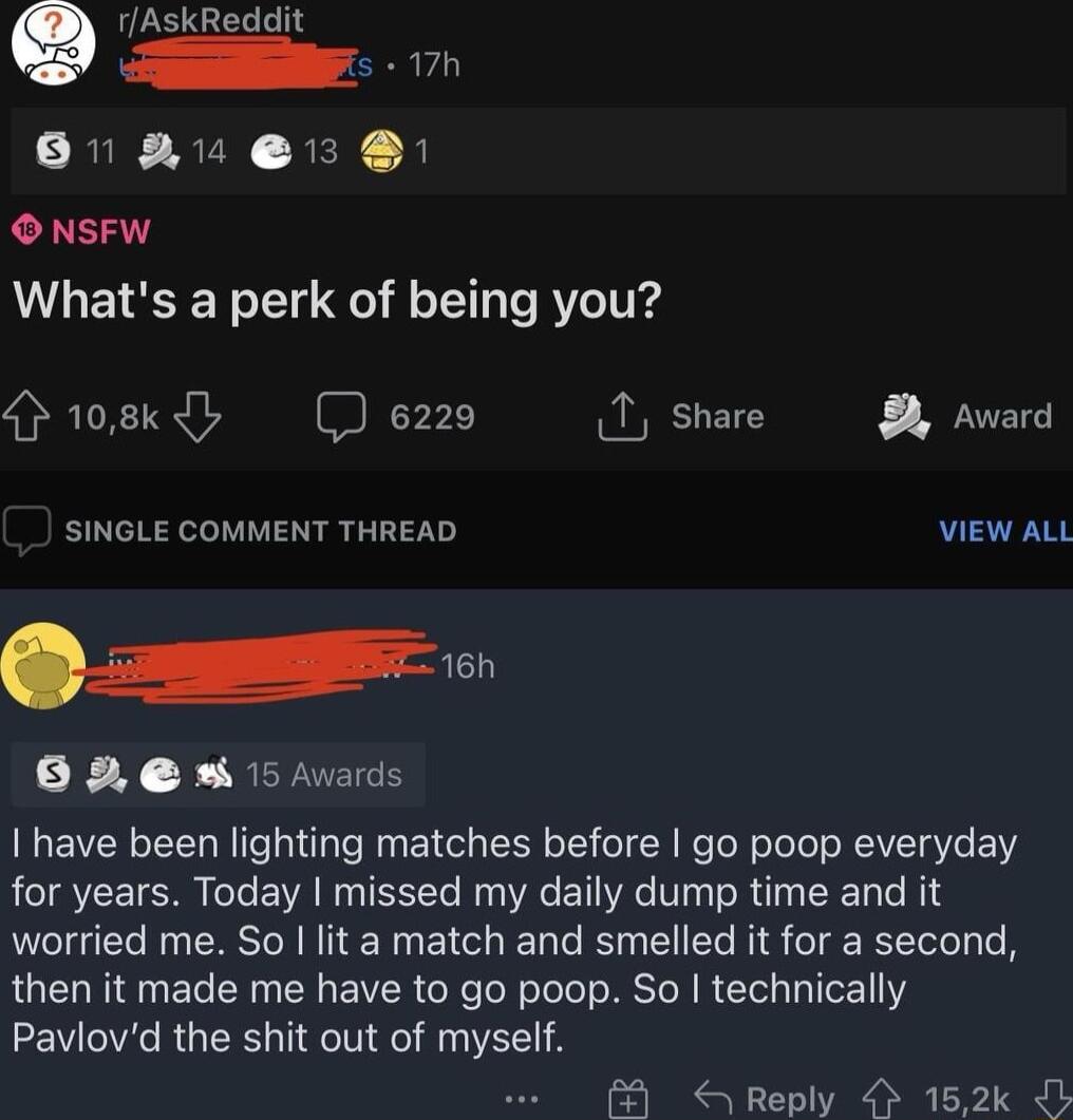 17h 81 AU 13 B ONSFW Whats a perk of being you Hr08cdh e220 I share Award SINGLE COMMENT THREAD VIEW ALL F SERUEES I have been lighting matches before go poop everyday for years Today missed my daily dump time and it worried me So lit a match and smelled it for a second then it made me have to go poop So technically Pavlovd the shit out of myself Reply 152k b