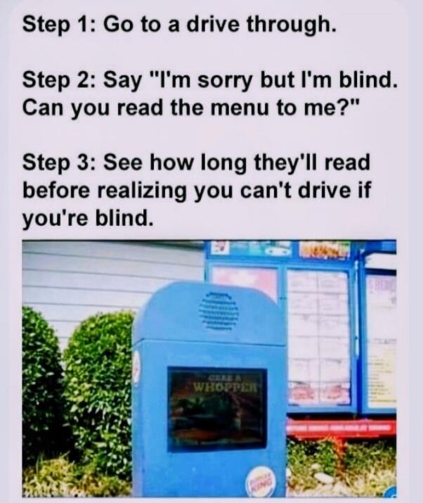 Step 1: Go to a drive through. Step 2: Say 'I'm sorry but I'm blind. Can you read the menu to me?' Step 3: See how long they'll read before realizing you can't drive if you're blind.