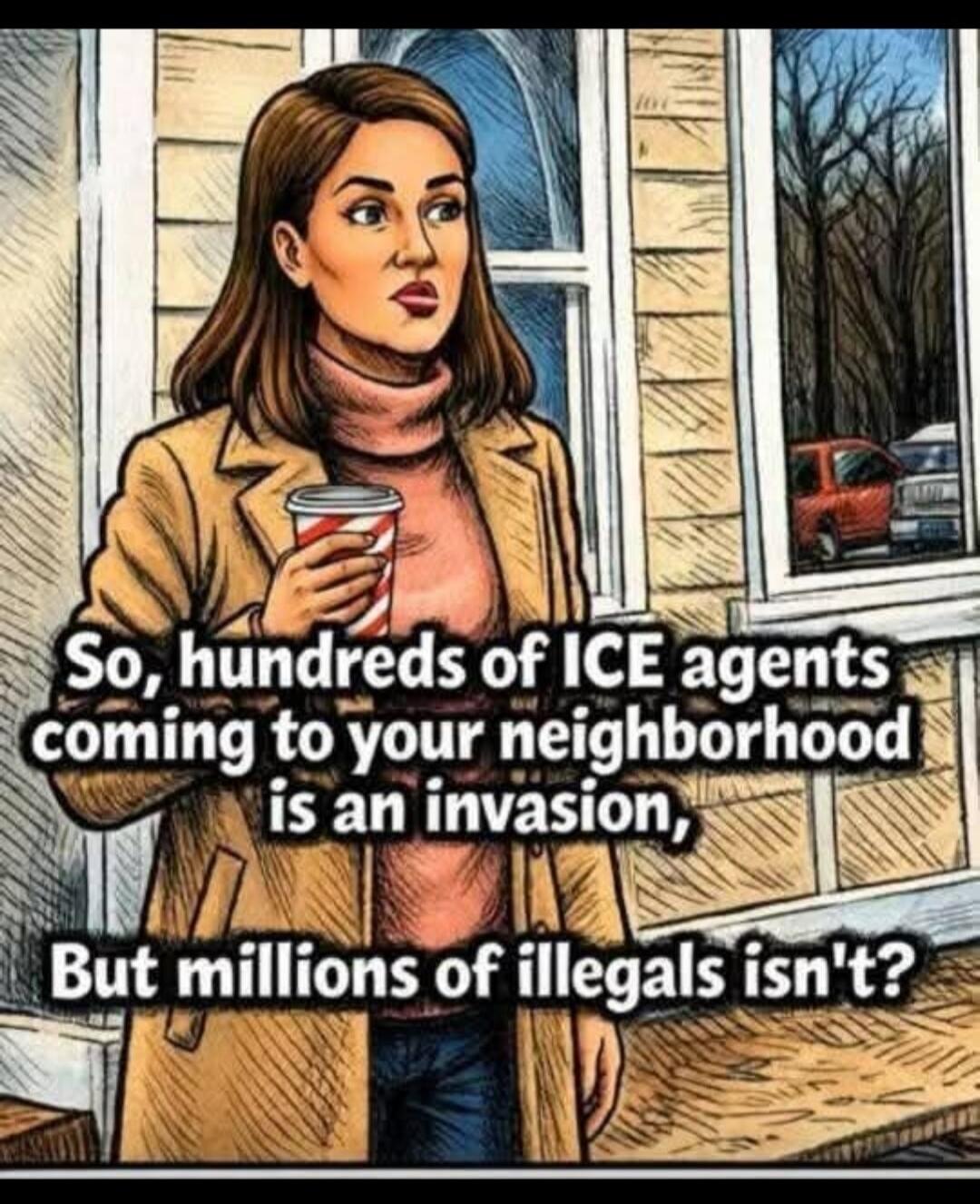 So, hundreds of ICE agents coming to your neighborhood is an invasion, But millions of illegals isn't?