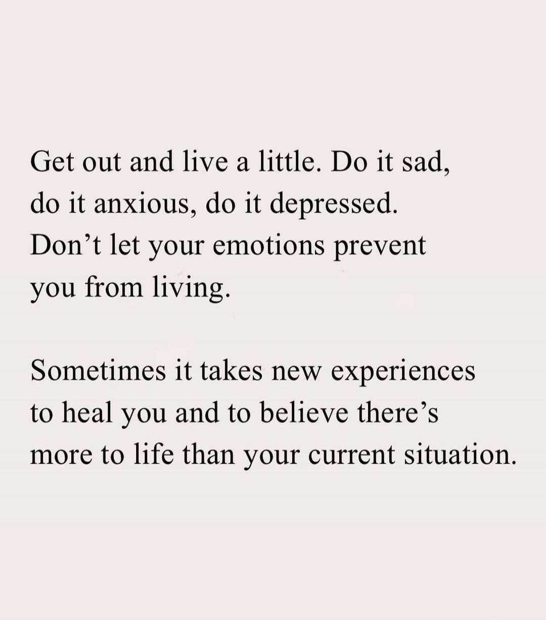 Get out and live a little. Do it sad, do it anxious, do it depressed. Don’t let your emotions prevent you from living.

Sometimes it takes new experiences to heal you and to believe there’s more to life than your current situation.