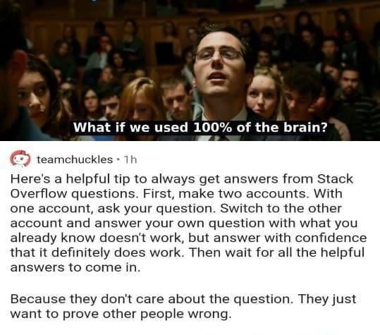 P 8 149 What if we used 100 of the brain teamchuckles 1h Heres a helpful tip to always get answers from Stack Overflow questions First make two accounts With one account ask your question Switch to the other account and answer your own question with what you already know doesnt work but answer with confidence that it definitely does work Then wait for all the helpful answers to come in Because the