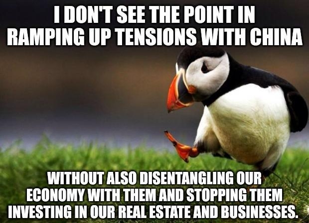 1 DONT SEE THE POINT IN RAMPING UP TENSIONS WITH CHINA R it IL WITHOUT ALSO DISENTANGLING OUR ECONOMY WITH THEM AND STOPPING THEM INVESTING IN OUR REAL ESTATE AND BUSINESSES