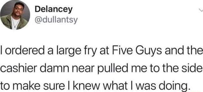 Delancey dullantsy ordered a large fry at Five Guys and the cashier damn near pulled me to the side to make sure knew what was doing