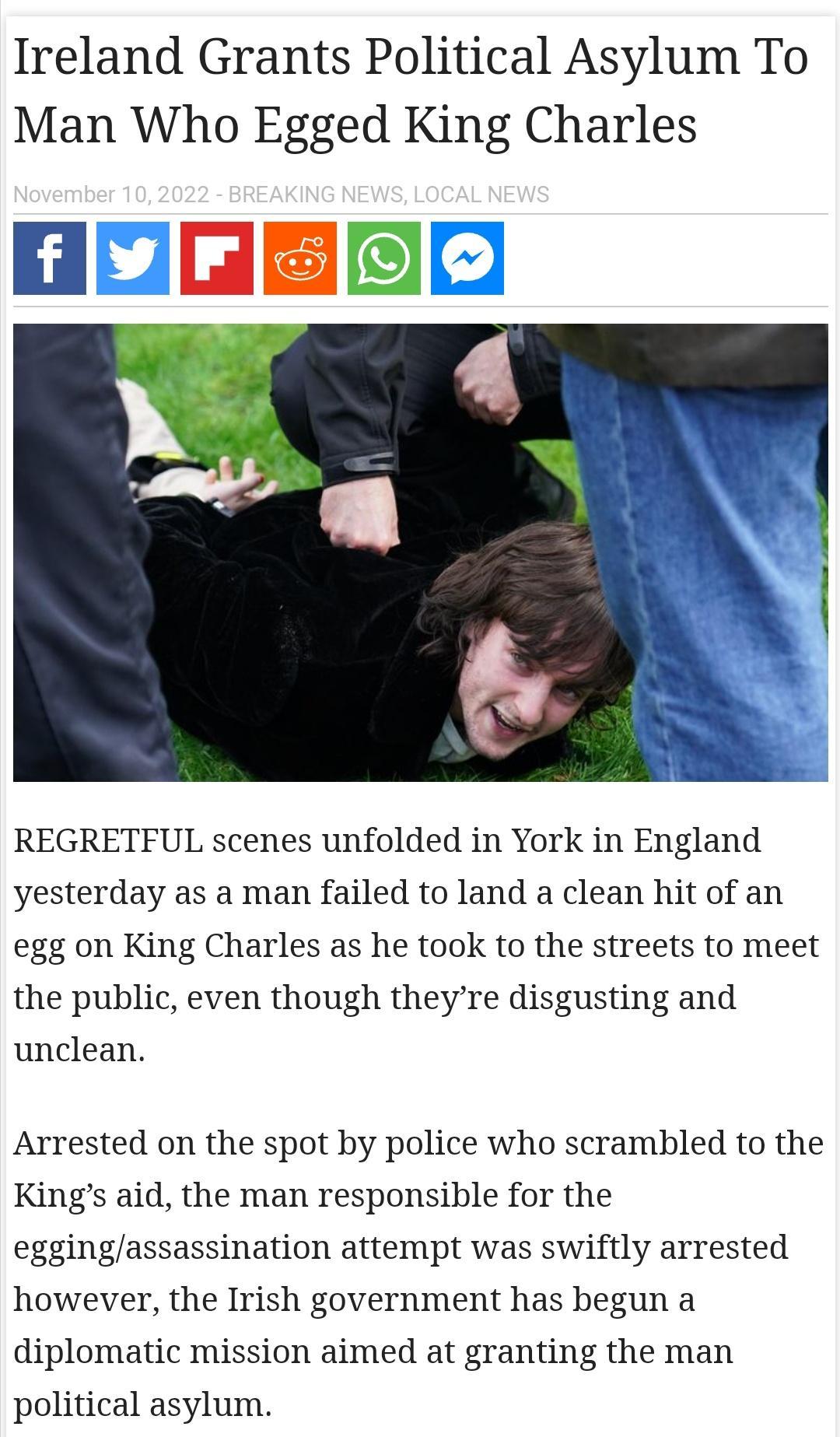 Ireland Grants Political Asylum To Man Who Egged King Charles LER REGRETFUL scenes unfolded in York in England yesterday as a man failed to land a clean hit of an egg on King Charles as he took to the streets to meet the public even though theyre disgusting and unclean Arrested on the spot by police who scrambled to the Kings aid the man responsible for the eggingassassination attempt was swiftly 
