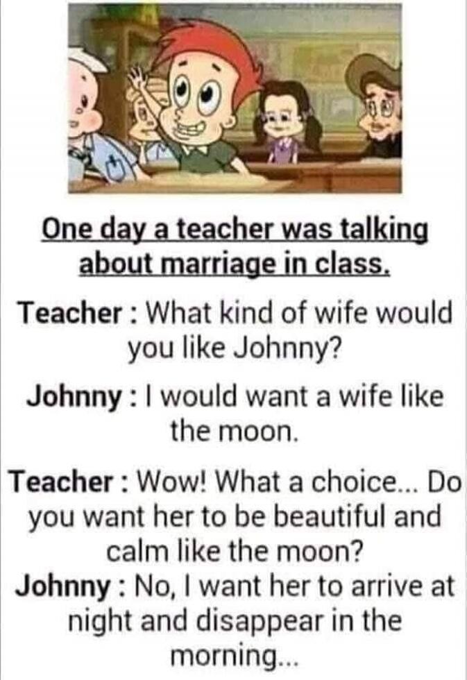 One day a teacher was talking about marriage in class.
Teacher: What kind of wife would you like Johnny?
Johnny: I would want a wife like the moon.
Teacher: Wow! What a choice... Do you want her to be beautiful and calm like the moon?
Johnny: No, I want her to arrive at night and disappear in the morning...