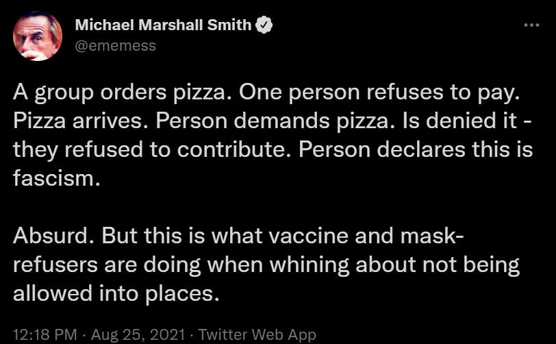 VITSIE R VERS BT EIYEIREE A group orders pizza One person refuses to pay Pizza arrives Person demands pizza Is denied it LS YA CHVETTo R el ofoTol g1 o101 N T 1o aWe Tl TR TR S fascism Absurd But this is what vaccine and mask refusers are doing when whining about not being Y YVVCTe Mg el o EETeTEN 1218 PM Aug 25 2021 Twitter Web App