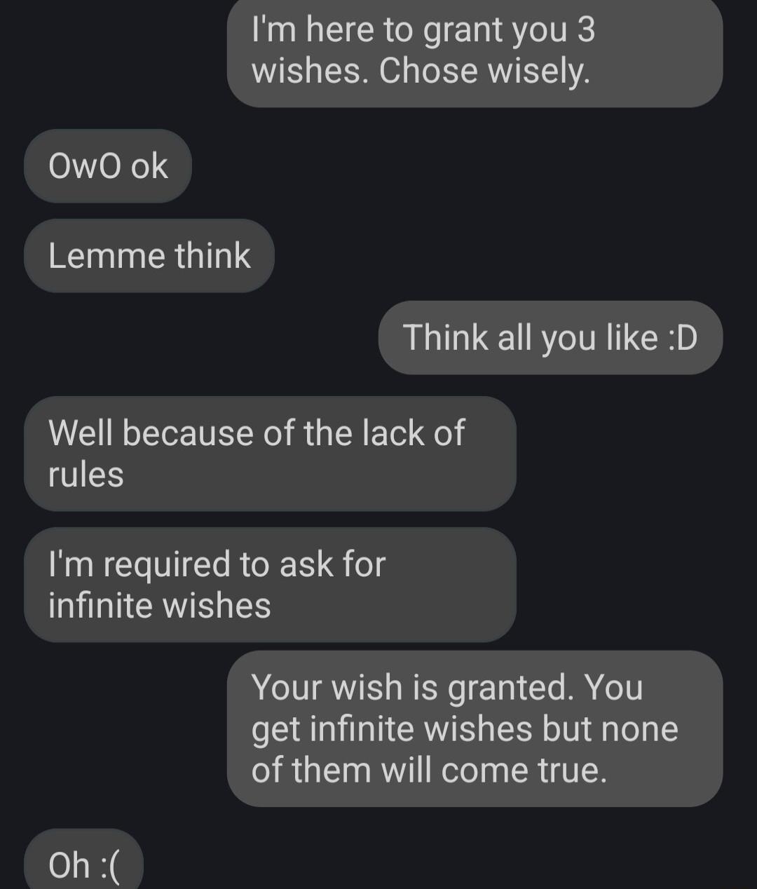 Im here to grant you 3 wishes Chose wisely 0wO ok Lemme think Think all you like D Well because of the lack of rules Im required to ask for infinite wishes Your wish is granted You get infinite wishes but none of them will come true Oh