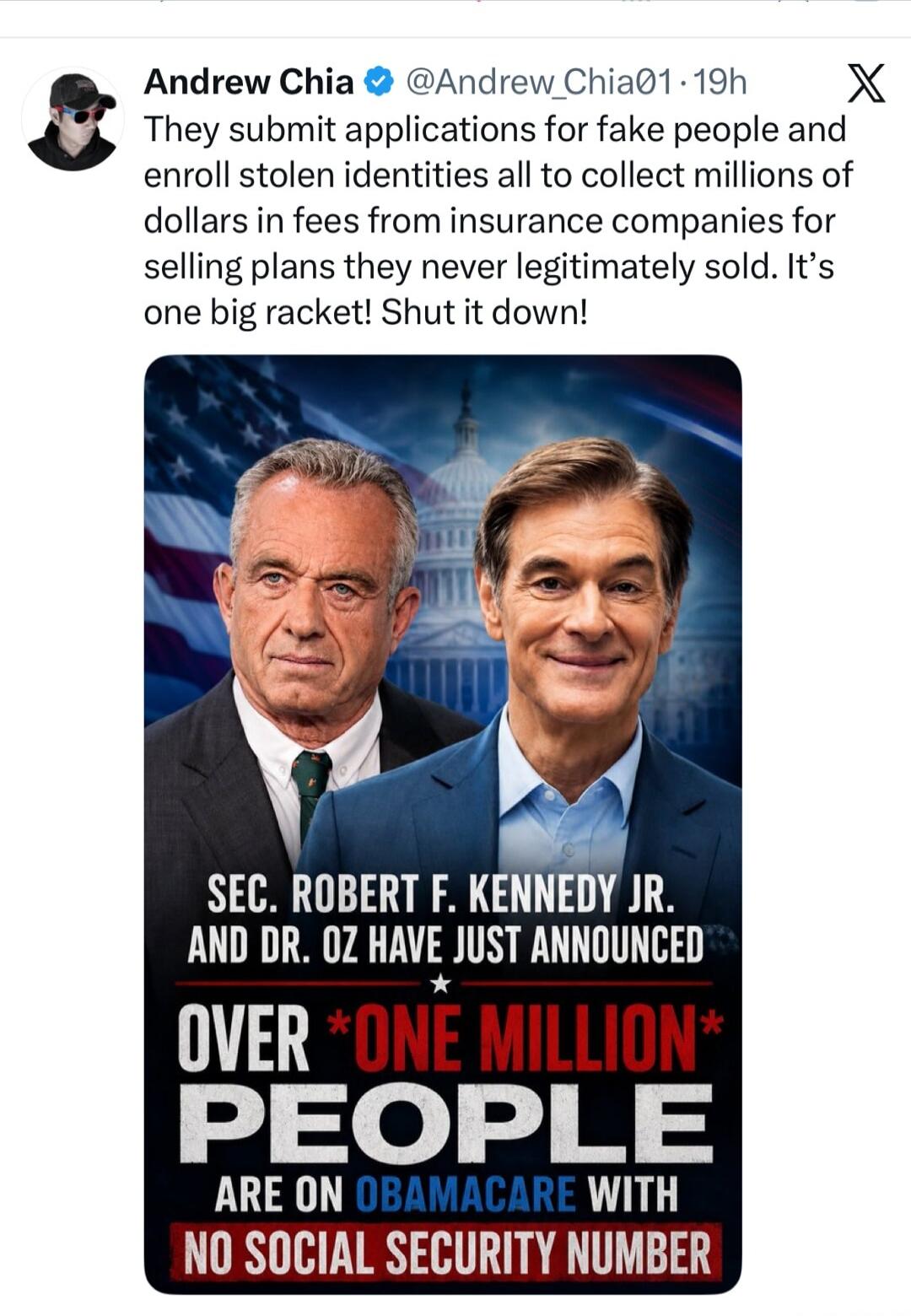 Andrew Chia @Andrew_Chia01 - 19h They submit applications for fake people and enroll stolen identities all to collect millions of dollars in fees from insurance companies for selling plans they never legitimately sold. It's one big racket! Shut it down! SEC. ROBERT F. KENNEDY JR. AND DR. OZ HAVE JUST ANNOUNCED OVER *ONE MILLION* PEOPLE ARE ON OBAMA
