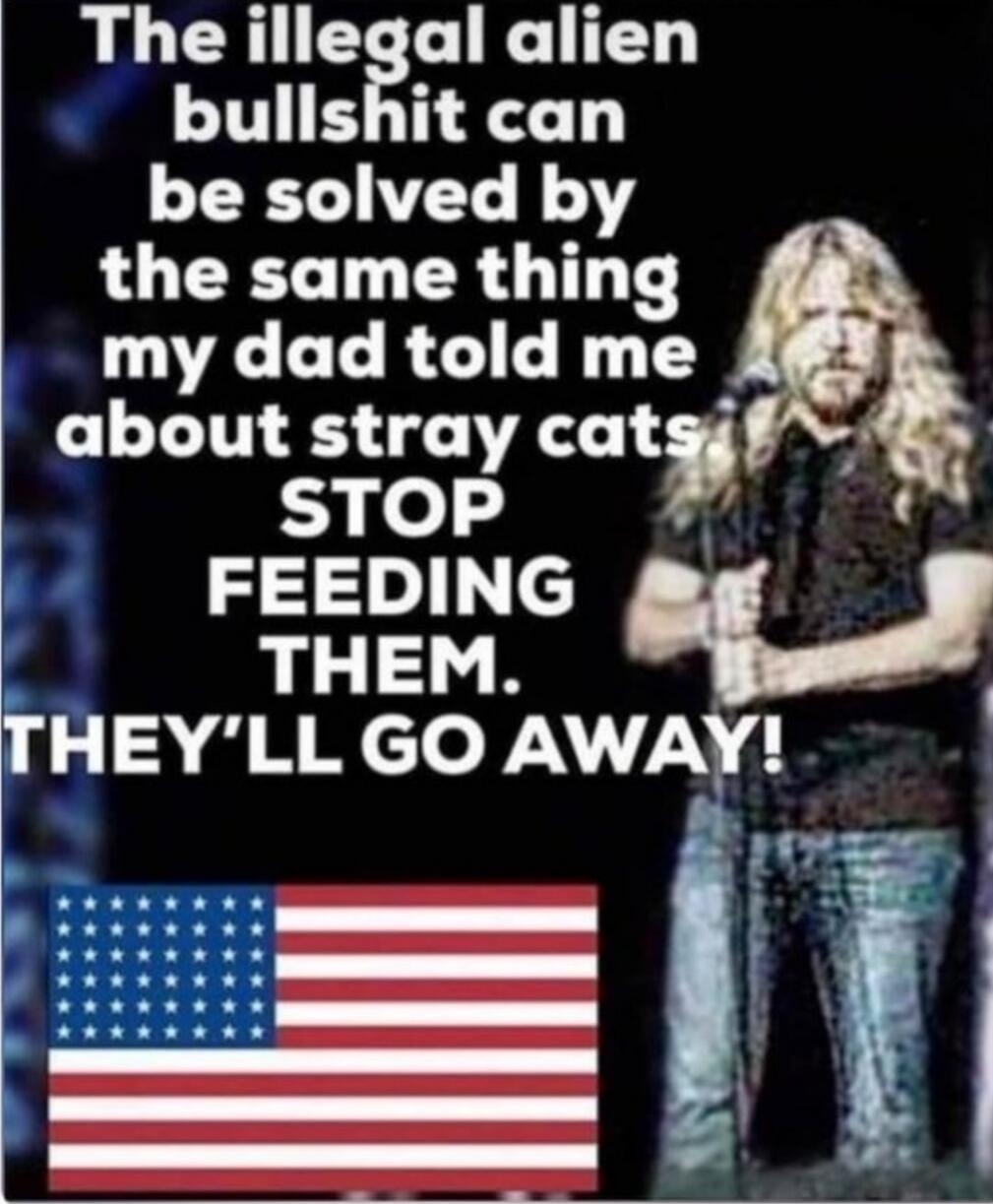 The illegal alien bullshit can be solved by the same thing my dad told me about stray cats: STOP FEEDING THEM. THEY'LL GO AWAY!
