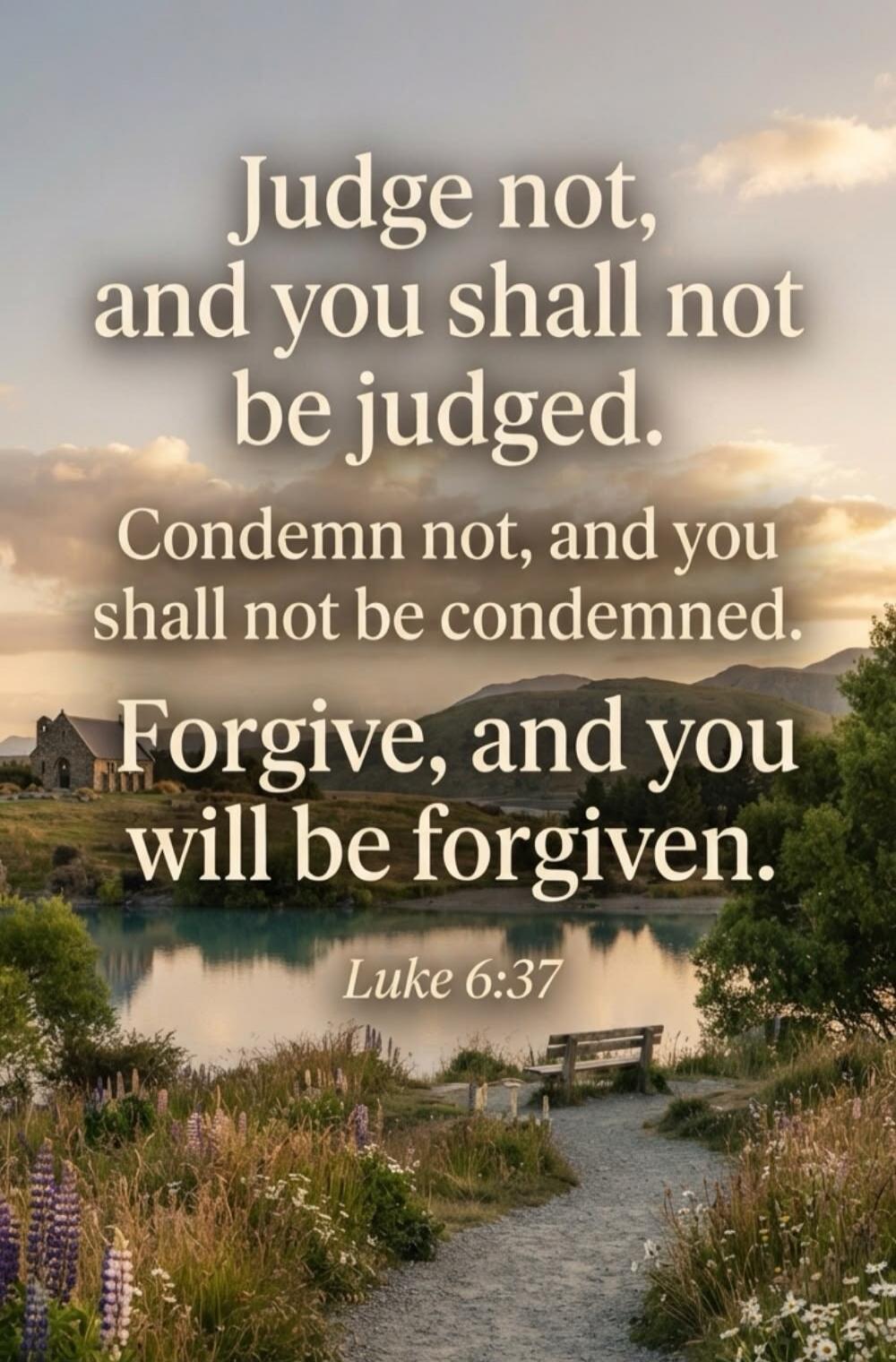 Judge not, and you shall not be judged. Condemn not, and you shall not be condemned. Forgive, and you will be forgiven. Luke 6:37
