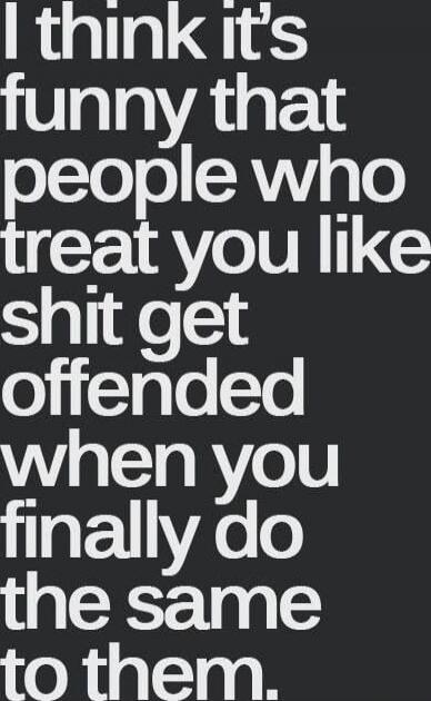 I think it's funny that people who treat you like shit get offended when you finally do the same to them.