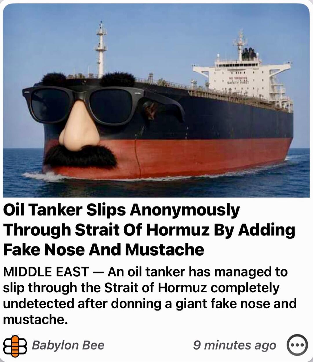 Oil Tanker Slips Anonymously Through Strait Of Hormuz By Adding Fake Nose And Mustache. MIDDLE EAST — An oil tanker has managed to slip through the Strait of Hormuz completely undetected after donning a giant fake nose and mustache. Source: Babylon Bee. Text on ship: NO SMOKING, SAFETY FIRST.
