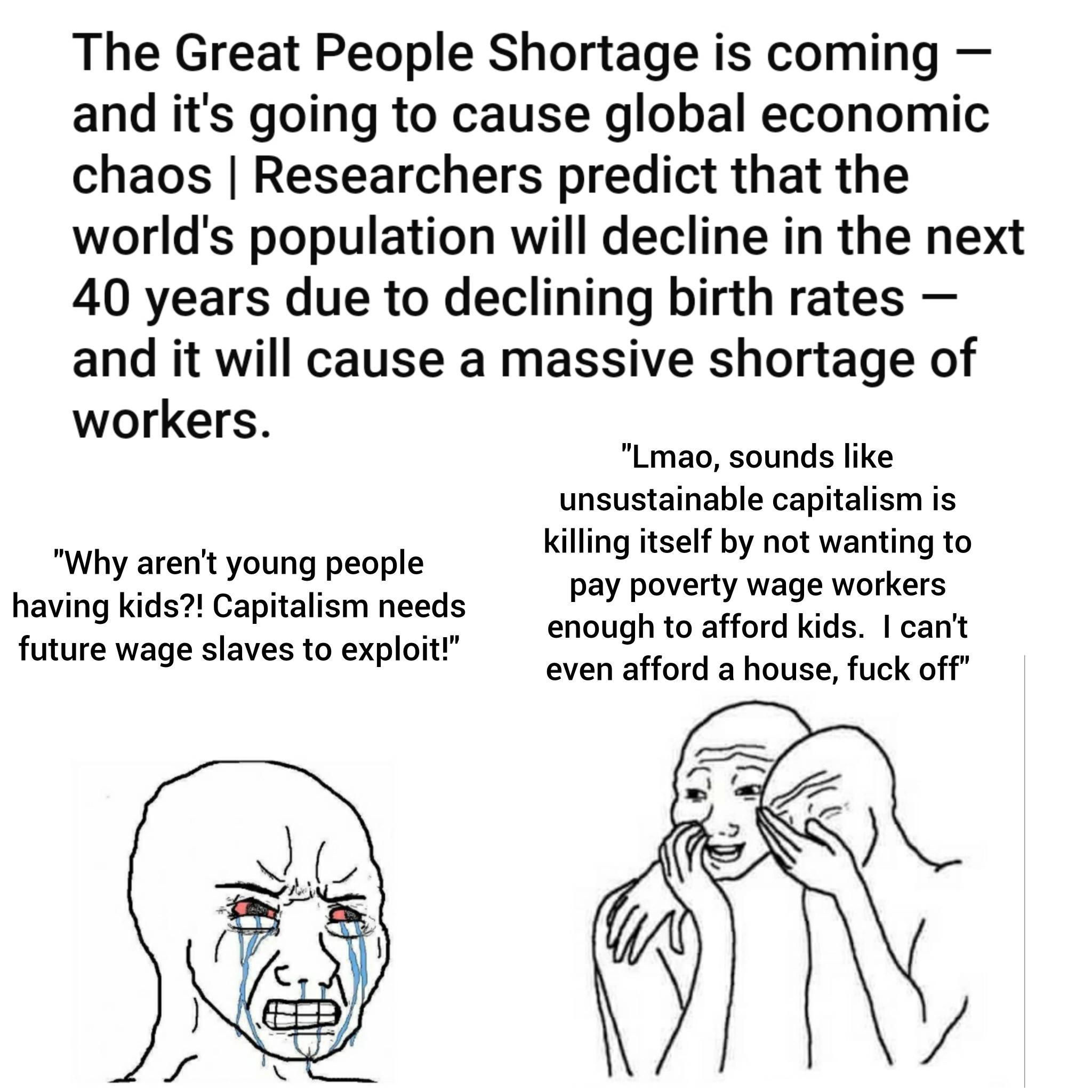 The Great People Shortage is coming and its going to cause global economic chaos Researchers predict that the worlds population will decline in the next 40 years due to declining birth rates and it will cause a massive shortage of workers Lmao sounds like unsustainable capitalism is killing itself by not wanting to pay poverty wage workers enough to afford kids cant even afford a house fuck off Wh