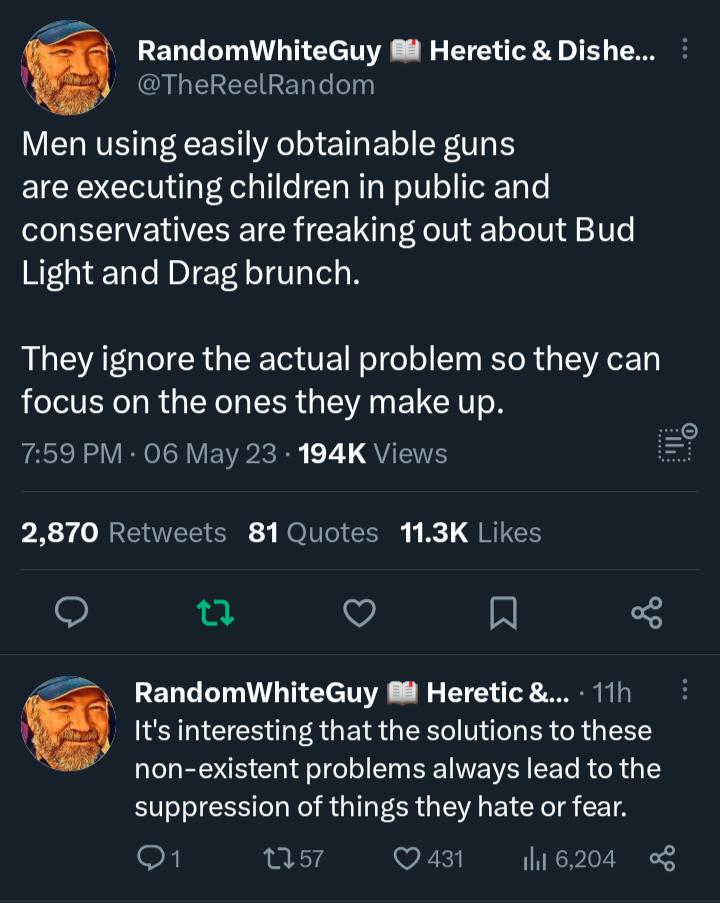 GNEREERER L P RandomWhiteGuy M Heretic Dishe Men using easily obtainable guns are executing children in public and conservatives are freaking out about Bud Light and Drag brunch They ignore the actual problem so they can focus on the ones they make up 759 PM 06 May 23 194K Views il 2870 Retweets 81Quotes 113K Likes T o R Its interesting that the solutions to these non existent problems always lead