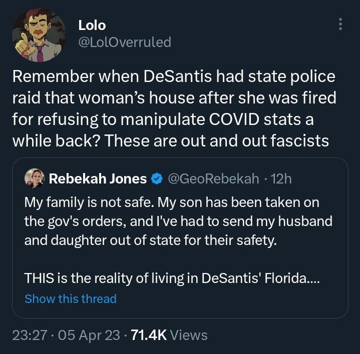 Lolo LolOverruled Remember when DeSantis had state police raid that womans house after she was fired for refusing to manipulate COVID stats a WL E el EEEEIET N L T Rell g E R S Rebekah Jones GeoRebekah 12h My family is not safe My son has been taken on the govs orders and Ive had to send my husband and daughter out of state for their safety THIS is the reality of living in DeSantis Florida Show th