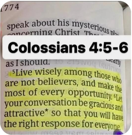 Colossians 4:5-6. Live wisely among those who are not believers, and make the most of every opportunity. Let your conversation be gracious and attractive so that you will have the right response for everyone.