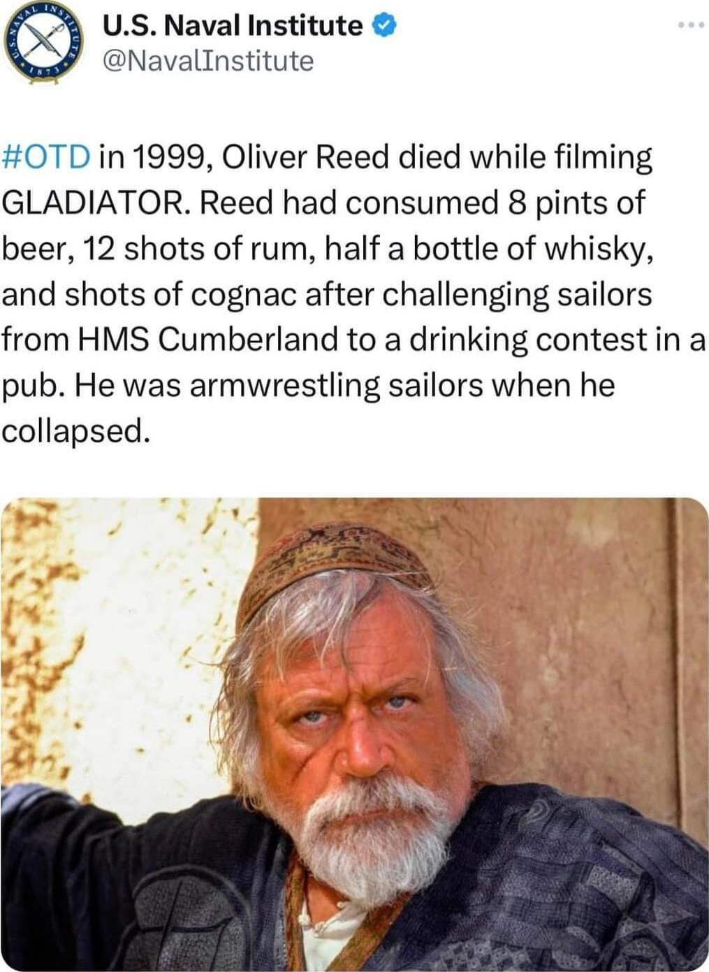 US Naval Institute Navallnstitute 0TDin 1999 Oliver Reed died while filming GLADIATOR Reed had consumed 8 pints of beer 12 shots of rum half a bottle of whisky and shots of cognac after challenging sailors from HMS Cumberland to a drinking contestin a pub He was armwrestling sailors when he collapsed
