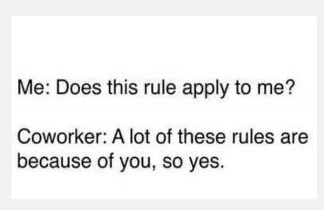 Me: Does this rule apply to me?
Coworker: A lot of these rules are because of you, so yes.