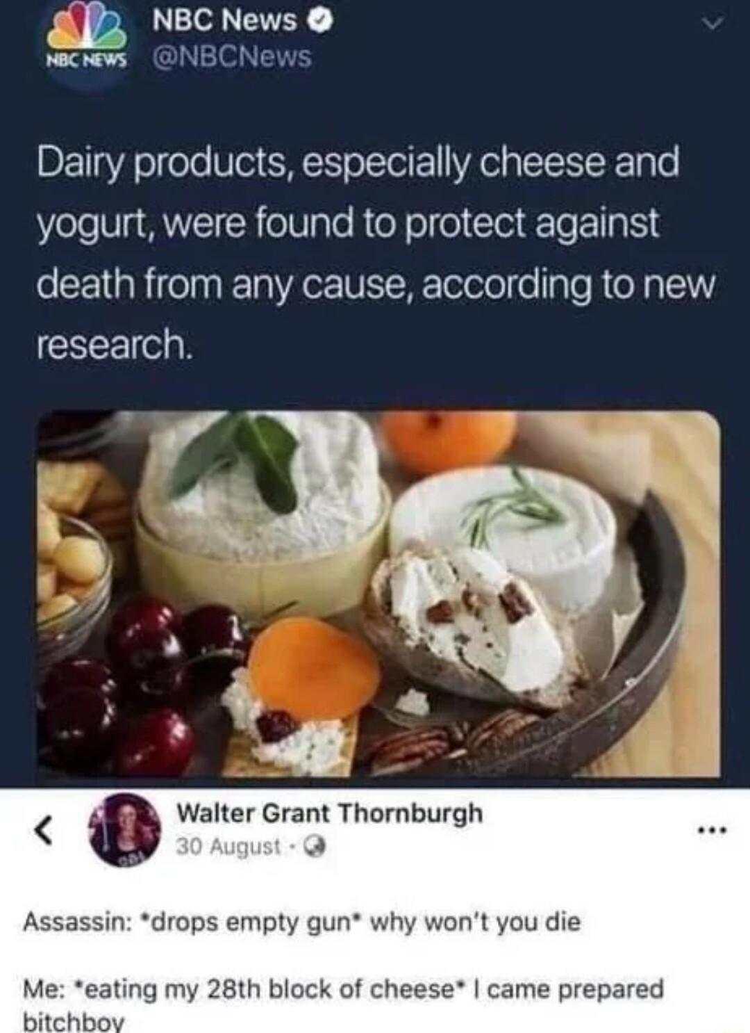 2 o EVEY NBCNews Dairy products especially cheese and yogurt were found to protect against death from any cause according to new research Walter Grant Thornburgh Assassin drops empty gun why wont you die Me eating my 28th block of cheese came prepared bitchbo