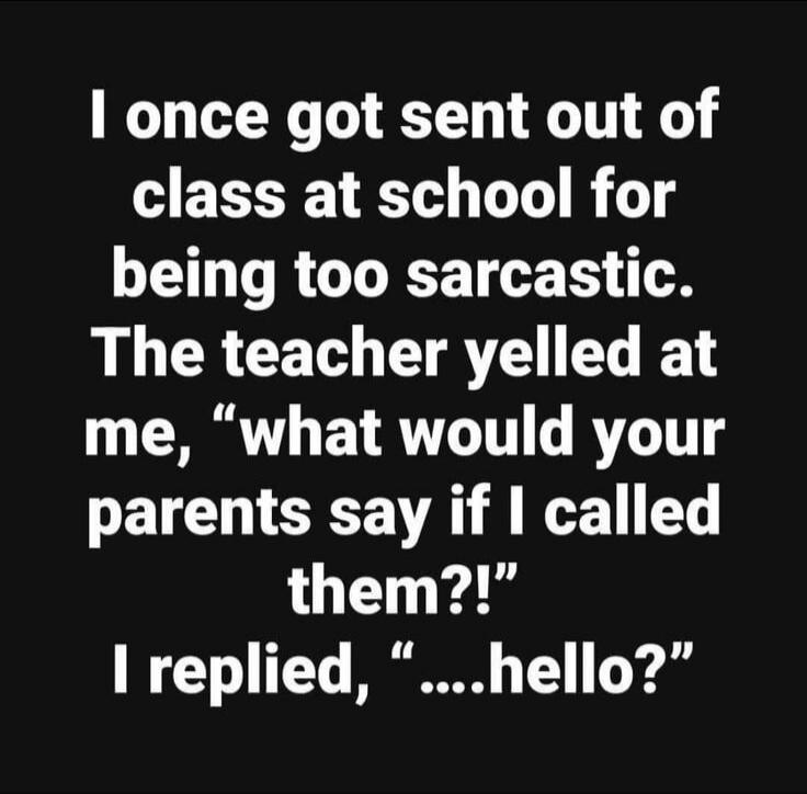 I once got sent out of class at school for being too sarcastic. The teacher yelled at me, 'what would your parents say if I called them?!' I replied, '....hello?'
