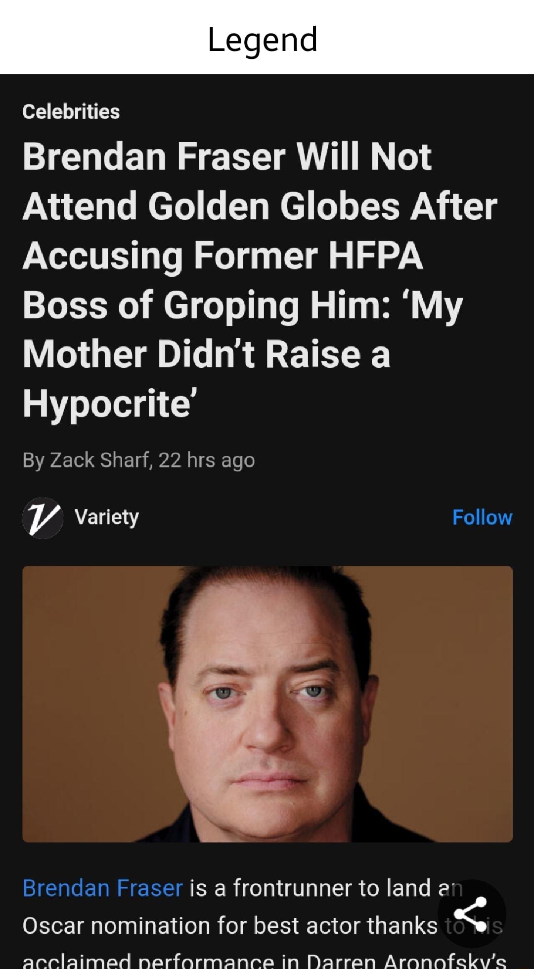 Celebrities Brendan Fraser Will Not Pa Uy Lo leTol T Wed o oL N 1 Accusing Former HFPA Boss of Groping Him My Mother Didnt Raise a Hypocrite By Zack Sharf 22 hrs ago YV Variety Brendan Fraser is a frontrunner to land 2 Oscar nomination for best actor thanks arclaimed nerformance in Darren Aronnfekyve