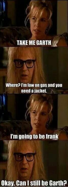 TAKE ME GARTH
Where? I'm low on gas and you need a jacket.
I'm going to be frank
Okay. Can I still be Garth?