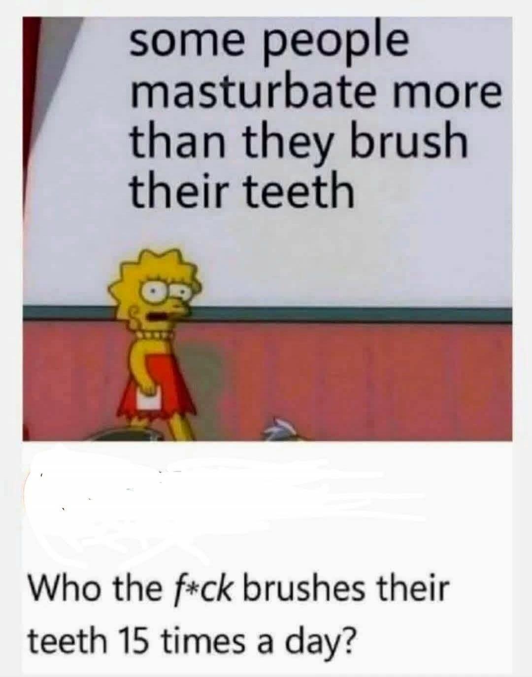 some people masturbate more than they brush their teeth Who the f*ck brushes their teeth 15 times a day?