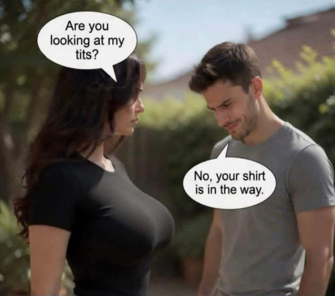 Are you looking at my tits? No, your shirt is in the way.
