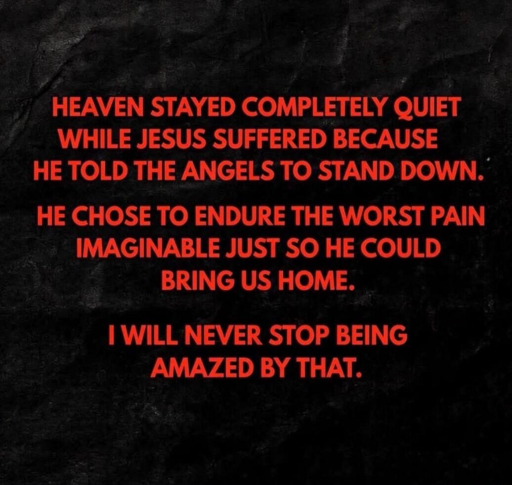 HEAVEN STAYED COMPLETELY QUIET WHILE JESUS SUFFERED BECAUSE HE TOLD THE ANGELS TO STAND DOWN. HE CHOSE TO ENDURE THE WORST PAIN IMAGINABLE JUST SO HE COULD BRING US HOME. I WILL NEVER STOP BEING AMAZED BY THAT.
