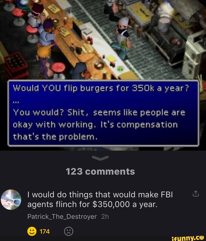 You would Shit seems like people are okay with working Its compensation thats the problem 123 comments would do things that would make FBI ful agents flinch for 350000 a year Patrick_The_Destroyer 2h R