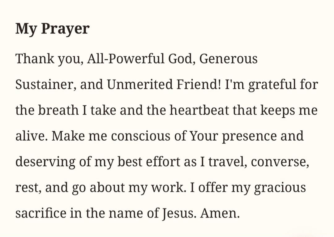 My Prayer Thank you, All-Powerful God, Generous Sustainer, and Unmerited Friend! I'm grateful for the breath I take and the heartbeat that keeps me alive. Make me conscious of Your presence and deserving of my best effort as I travel, converse, rest, and go about my work. I offer my gracious sacrifice in the name of Jesus. Amen.