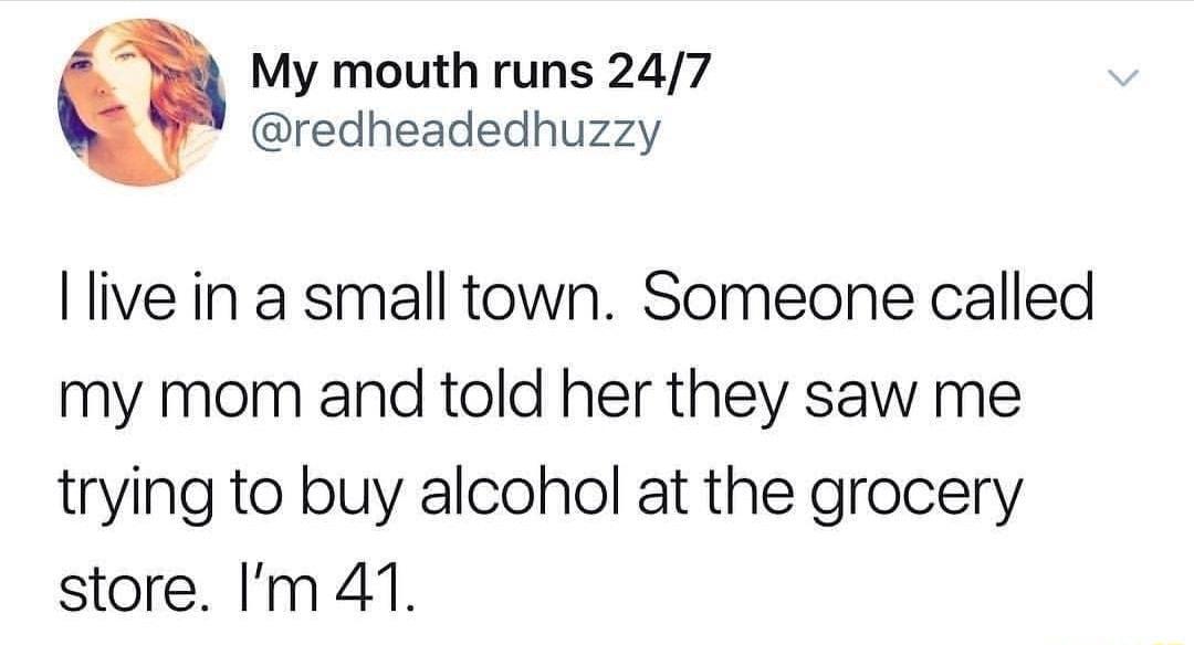 My mouth runs 247 redheadedhuzzy llive in a small town Someone called my mom and told her they saw me trying to buy alcohol at the grocery store Im 41