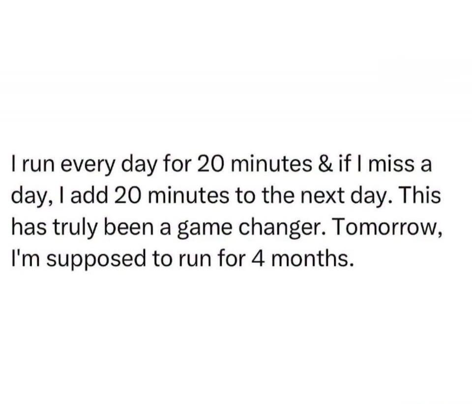 I run every day for 20 minutes & if I miss a day, I add 20 minutes to the next day. This has truly been a game changer. Tomorrow, I'm supposed to run for 4 months.