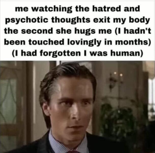 me watching the hatred and psychotic thoughts exit my body the second she hugs me I hadnt been touched lovingly in months 1 had forgotten was human