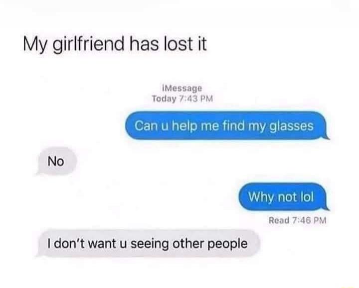 My girlfriend has lost it
iMessage
Today 7:43 PM
Can u help me find my glasses
No
Why not lol
Read 7:46 PM
I don't want u seeing other people