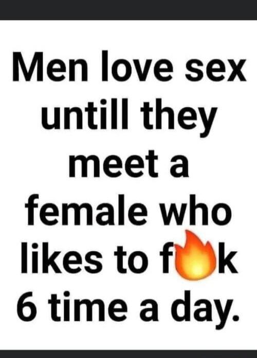 Men love sex untill they meet a female who likes to f**k 6 time a day.